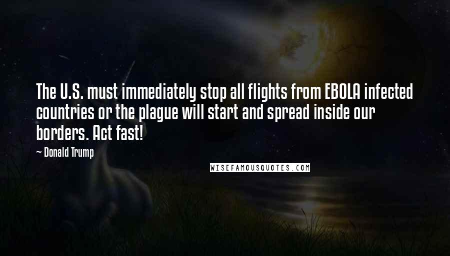 Donald Trump Quotes: The U.S. must immediately stop all flights from EBOLA infected countries or the plague will start and spread inside our borders. Act fast!