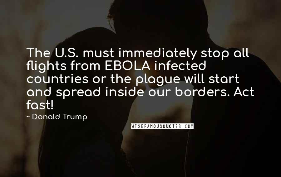 Donald Trump Quotes: The U.S. must immediately stop all flights from EBOLA infected countries or the plague will start and spread inside our borders. Act fast!