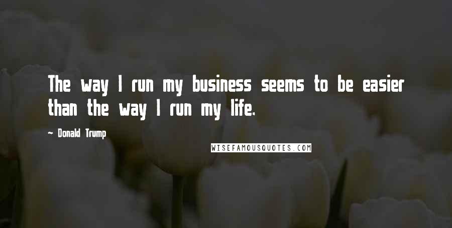 Donald Trump Quotes: The way I run my business seems to be easier than the way I run my life.