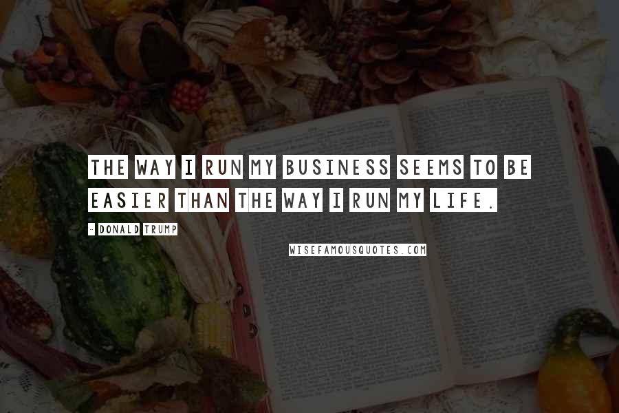 Donald Trump Quotes: The way I run my business seems to be easier than the way I run my life.