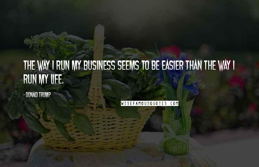 Donald Trump Quotes: The way I run my business seems to be easier than the way I run my life.