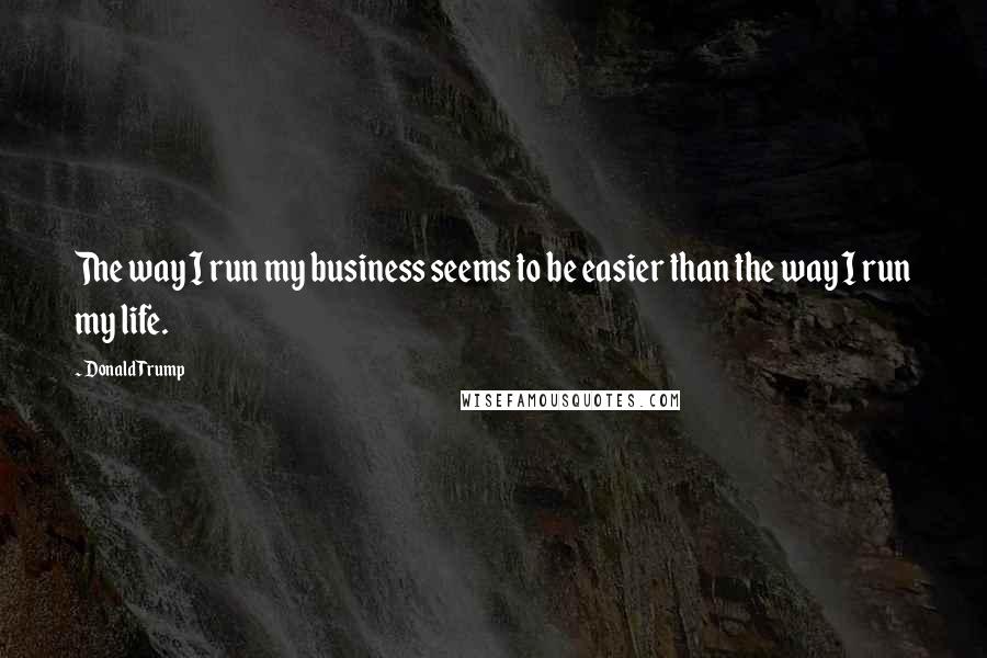 Donald Trump Quotes: The way I run my business seems to be easier than the way I run my life.
