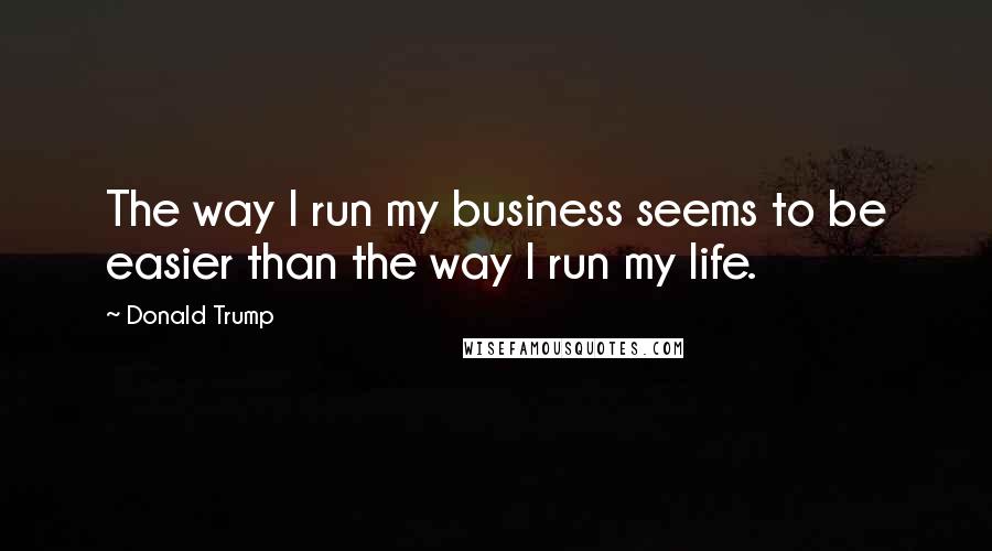 Donald Trump Quotes: The way I run my business seems to be easier than the way I run my life.