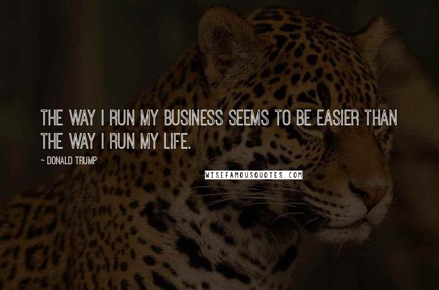 Donald Trump Quotes: The way I run my business seems to be easier than the way I run my life.