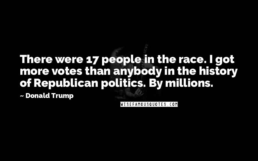 Donald Trump Quotes: There were 17 people in the race. I got more votes than anybody in the history of Republican politics. By millions.