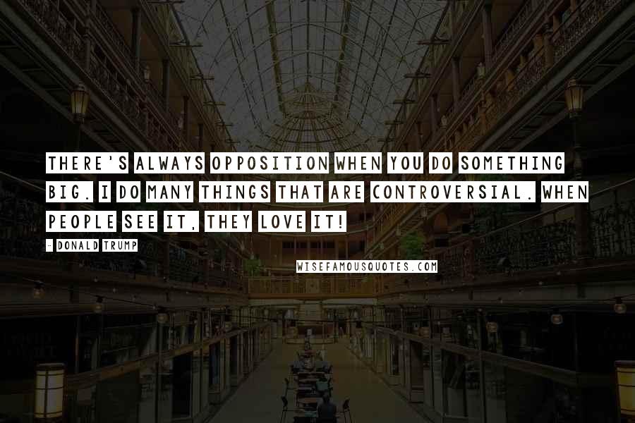 Donald Trump Quotes: There's always opposition when you do something big. I do many things that are controversial. When people see it, they love it!