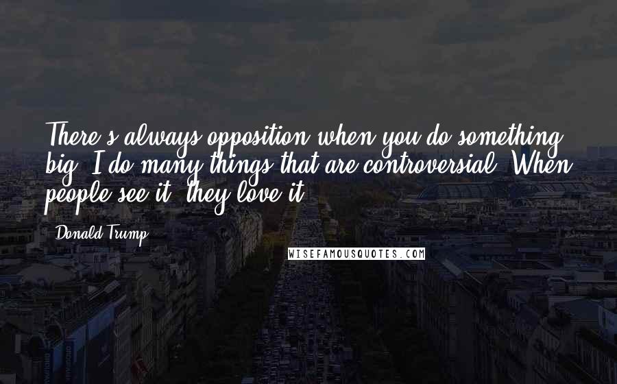 Donald Trump Quotes: There's always opposition when you do something big. I do many things that are controversial. When people see it, they love it!