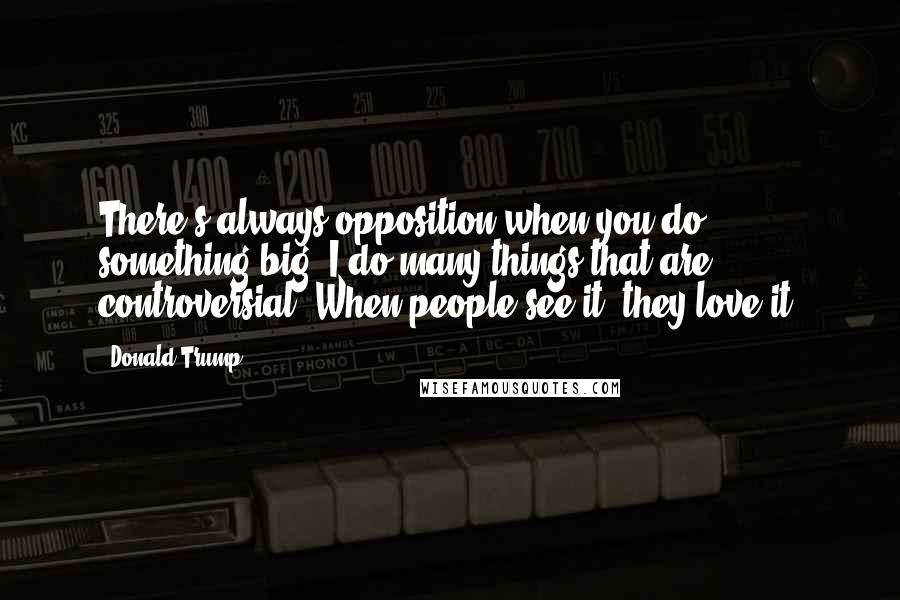 Donald Trump Quotes: There's always opposition when you do something big. I do many things that are controversial. When people see it, they love it!