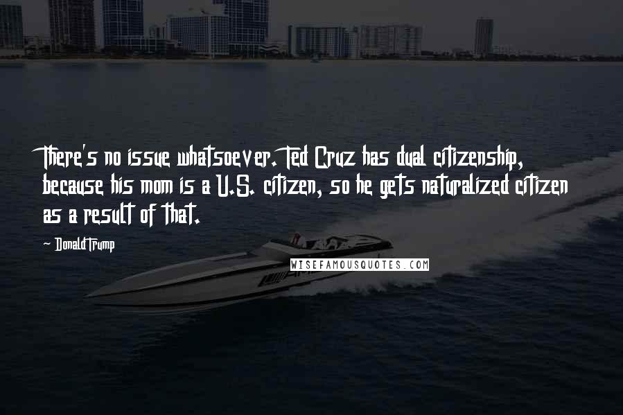 Donald Trump Quotes: There's no issue whatsoever. Ted Cruz has dual citizenship, because his mom is a U.S. citizen, so he gets naturalized citizen as a result of that.