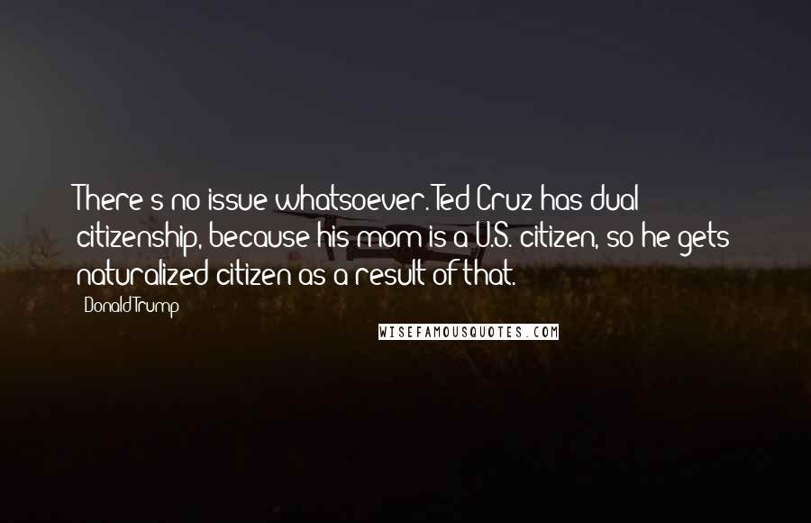 Donald Trump Quotes: There's no issue whatsoever. Ted Cruz has dual citizenship, because his mom is a U.S. citizen, so he gets naturalized citizen as a result of that.