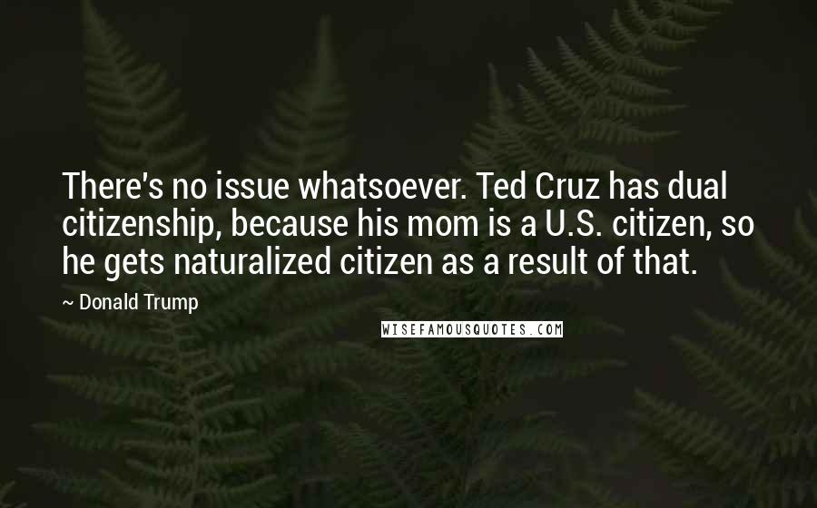 Donald Trump Quotes: There's no issue whatsoever. Ted Cruz has dual citizenship, because his mom is a U.S. citizen, so he gets naturalized citizen as a result of that.