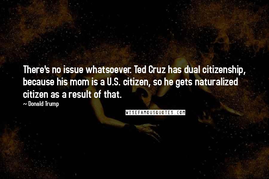 Donald Trump Quotes: There's no issue whatsoever. Ted Cruz has dual citizenship, because his mom is a U.S. citizen, so he gets naturalized citizen as a result of that.