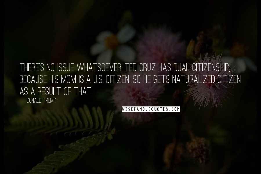 Donald Trump Quotes: There's no issue whatsoever. Ted Cruz has dual citizenship, because his mom is a U.S. citizen, so he gets naturalized citizen as a result of that.