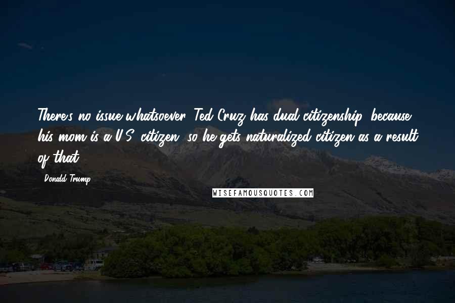 Donald Trump Quotes: There's no issue whatsoever. Ted Cruz has dual citizenship, because his mom is a U.S. citizen, so he gets naturalized citizen as a result of that.