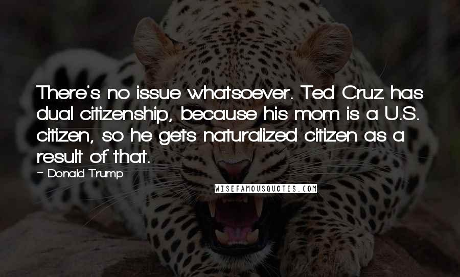 Donald Trump Quotes: There's no issue whatsoever. Ted Cruz has dual citizenship, because his mom is a U.S. citizen, so he gets naturalized citizen as a result of that.
