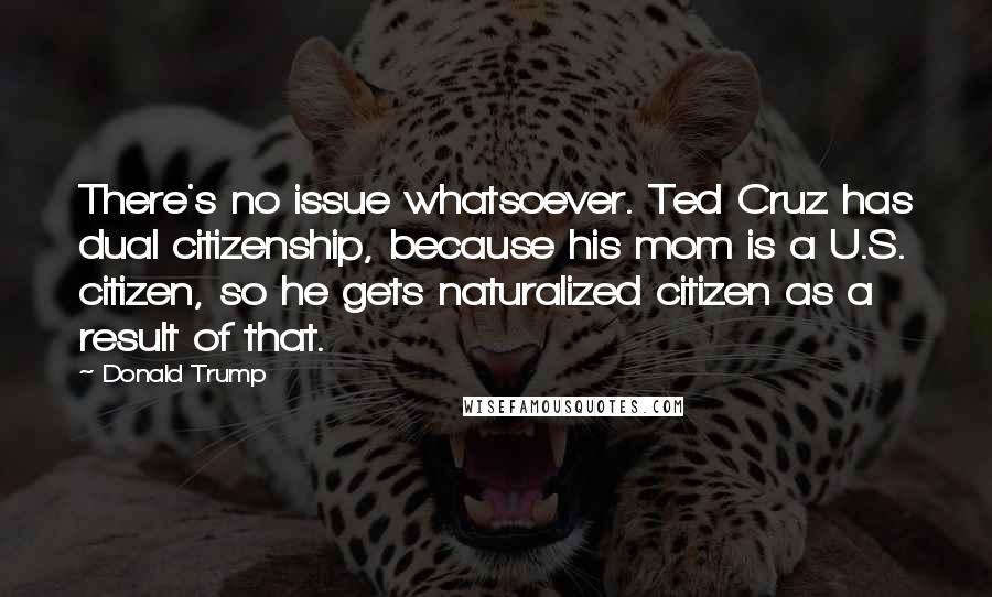 Donald Trump Quotes: There's no issue whatsoever. Ted Cruz has dual citizenship, because his mom is a U.S. citizen, so he gets naturalized citizen as a result of that.