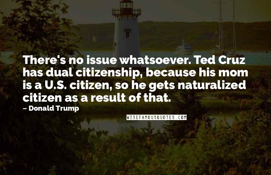 Donald Trump Quotes: There's no issue whatsoever. Ted Cruz has dual citizenship, because his mom is a U.S. citizen, so he gets naturalized citizen as a result of that.