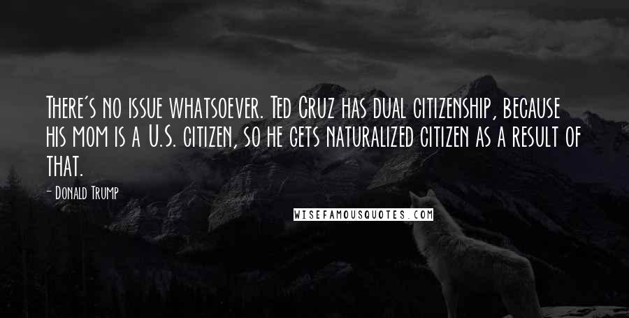 Donald Trump Quotes: There's no issue whatsoever. Ted Cruz has dual citizenship, because his mom is a U.S. citizen, so he gets naturalized citizen as a result of that.