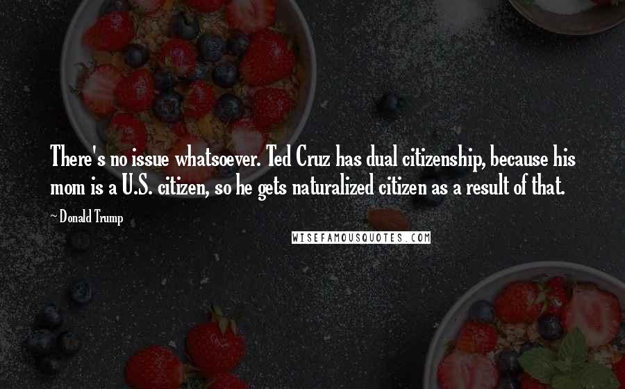 Donald Trump Quotes: There's no issue whatsoever. Ted Cruz has dual citizenship, because his mom is a U.S. citizen, so he gets naturalized citizen as a result of that.