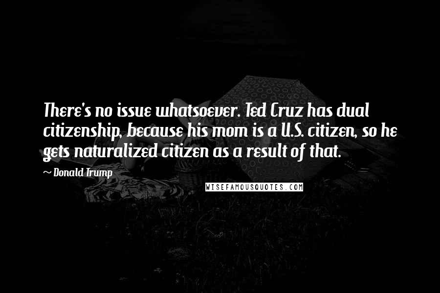 Donald Trump Quotes: There's no issue whatsoever. Ted Cruz has dual citizenship, because his mom is a U.S. citizen, so he gets naturalized citizen as a result of that.