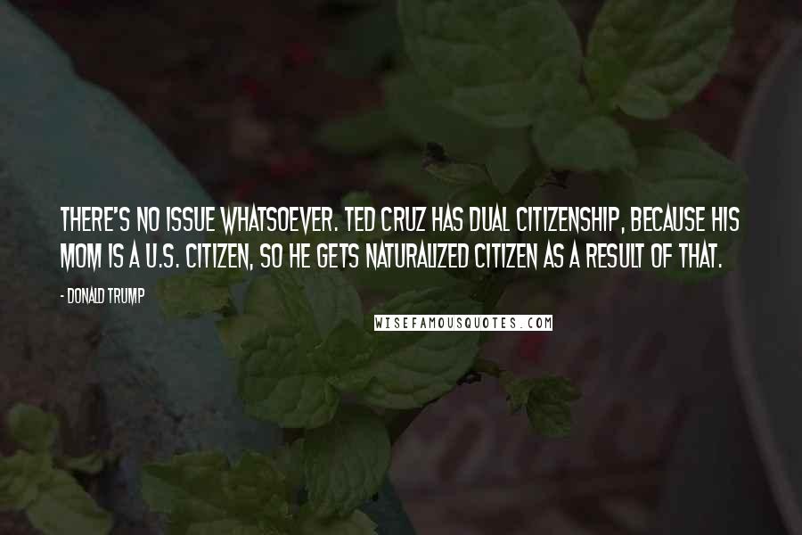 Donald Trump Quotes: There's no issue whatsoever. Ted Cruz has dual citizenship, because his mom is a U.S. citizen, so he gets naturalized citizen as a result of that.