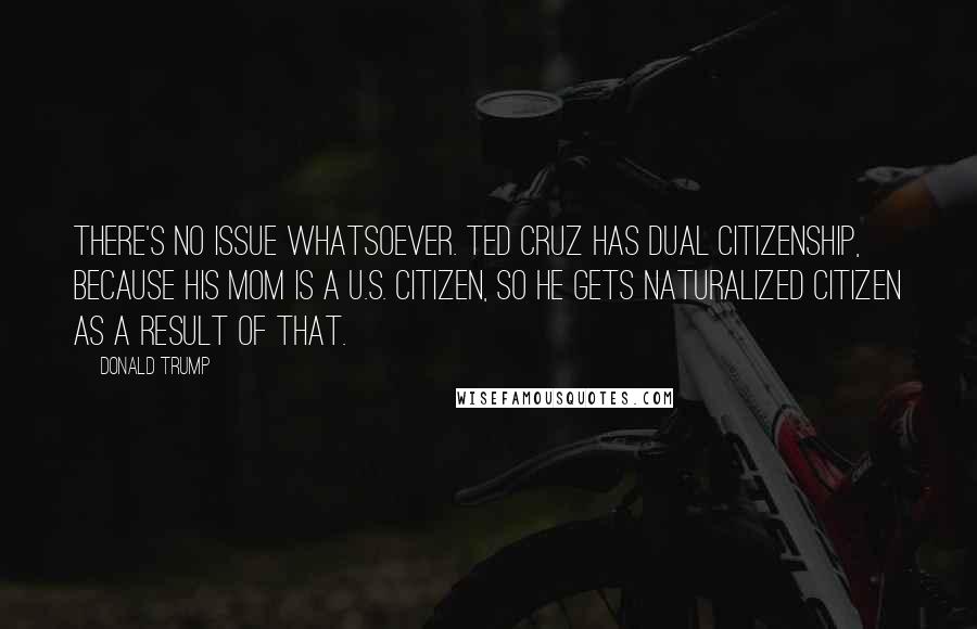 Donald Trump Quotes: There's no issue whatsoever. Ted Cruz has dual citizenship, because his mom is a U.S. citizen, so he gets naturalized citizen as a result of that.