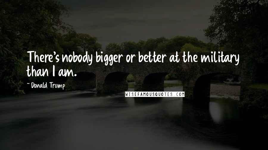 Donald Trump Quotes: There's nobody bigger or better at the military than I am.