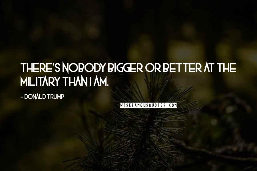 Donald Trump Quotes: There's nobody bigger or better at the military than I am.