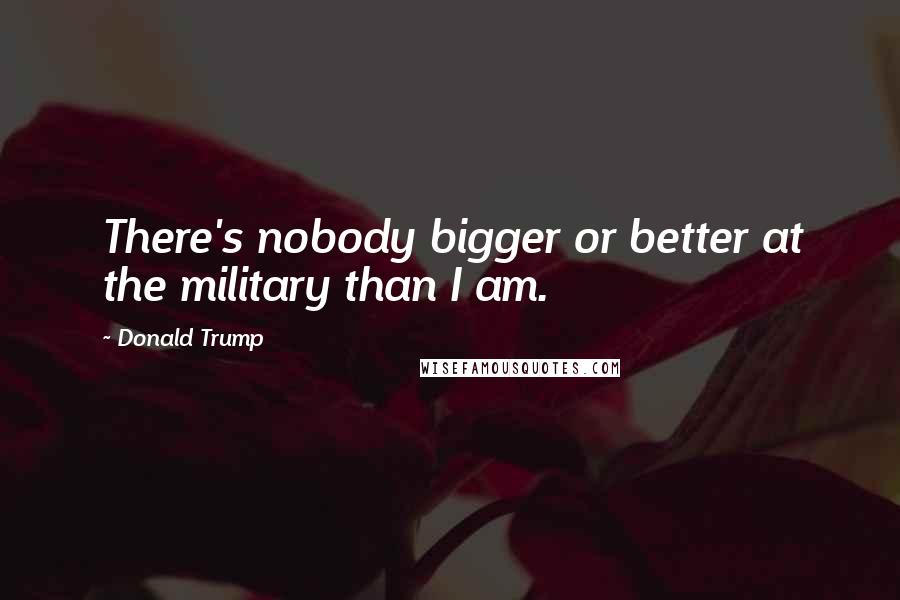 Donald Trump Quotes: There's nobody bigger or better at the military than I am.