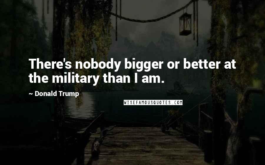 Donald Trump Quotes: There's nobody bigger or better at the military than I am.