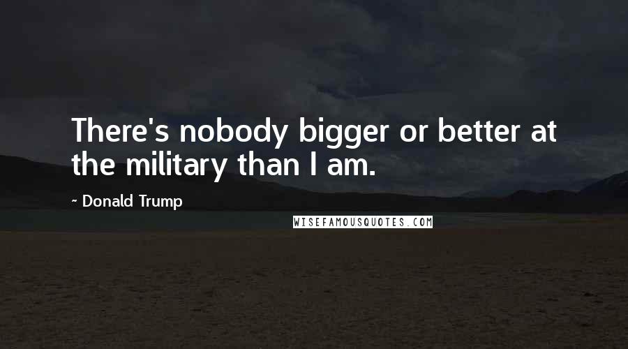 Donald Trump Quotes: There's nobody bigger or better at the military than I am.