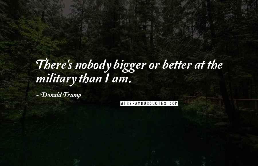 Donald Trump Quotes: There's nobody bigger or better at the military than I am.