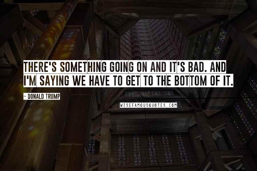 Donald Trump Quotes: There's something going on and it's bad. And I'm saying we have to get to the bottom of it.