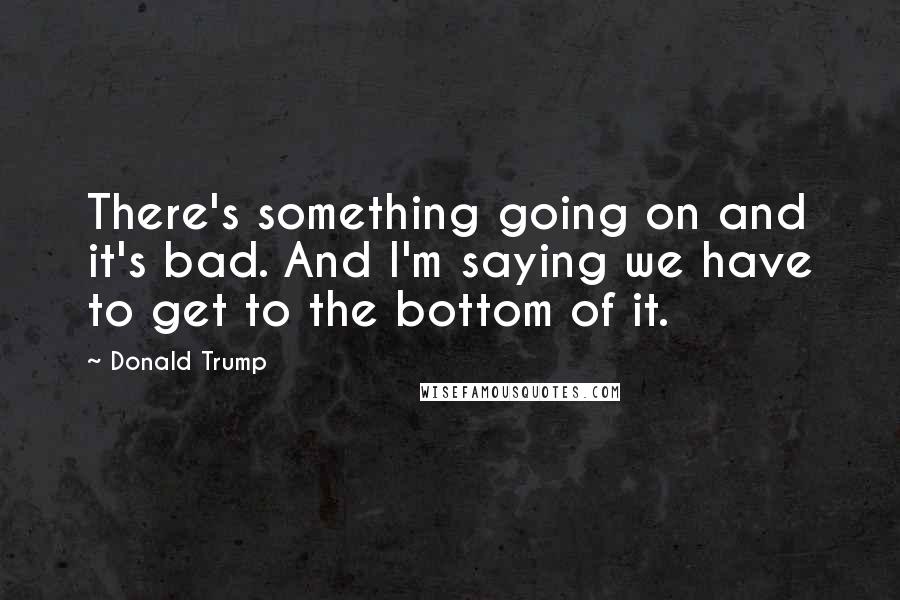 Donald Trump Quotes: There's something going on and it's bad. And I'm saying we have to get to the bottom of it.