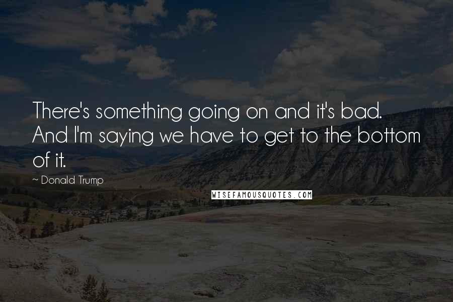 Donald Trump Quotes: There's something going on and it's bad. And I'm saying we have to get to the bottom of it.