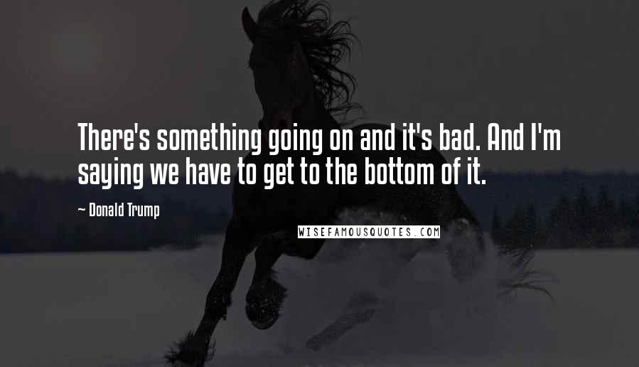 Donald Trump Quotes: There's something going on and it's bad. And I'm saying we have to get to the bottom of it.