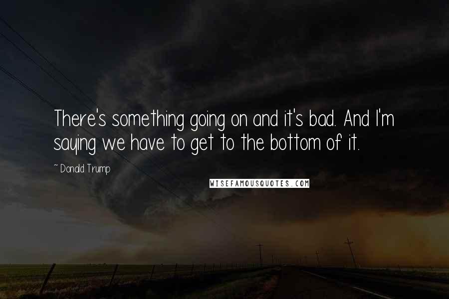 Donald Trump Quotes: There's something going on and it's bad. And I'm saying we have to get to the bottom of it.