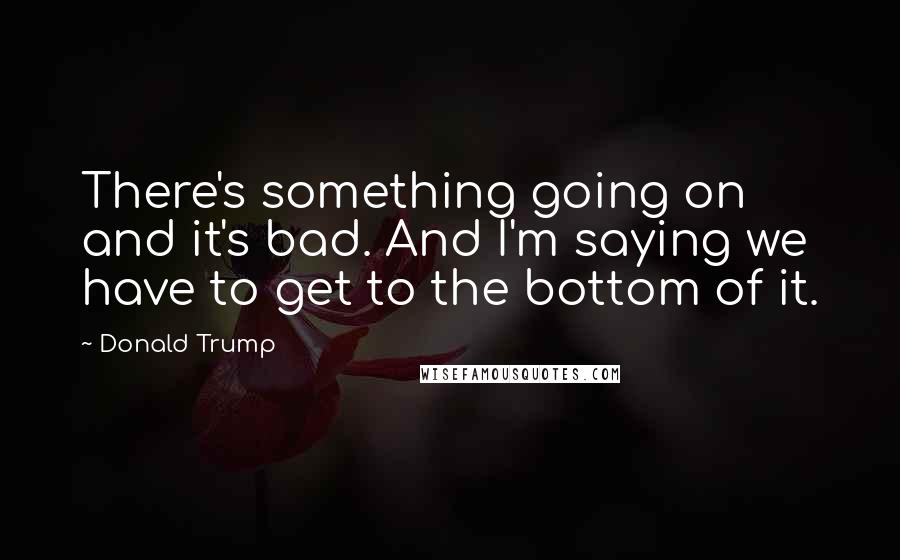 Donald Trump Quotes: There's something going on and it's bad. And I'm saying we have to get to the bottom of it.