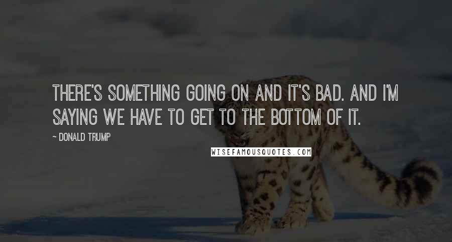 Donald Trump Quotes: There's something going on and it's bad. And I'm saying we have to get to the bottom of it.