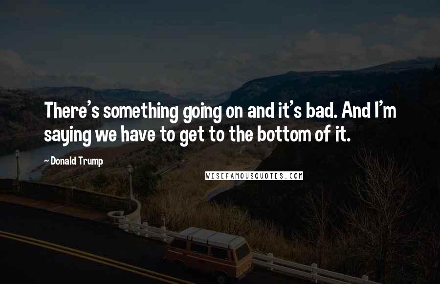 Donald Trump Quotes: There's something going on and it's bad. And I'm saying we have to get to the bottom of it.