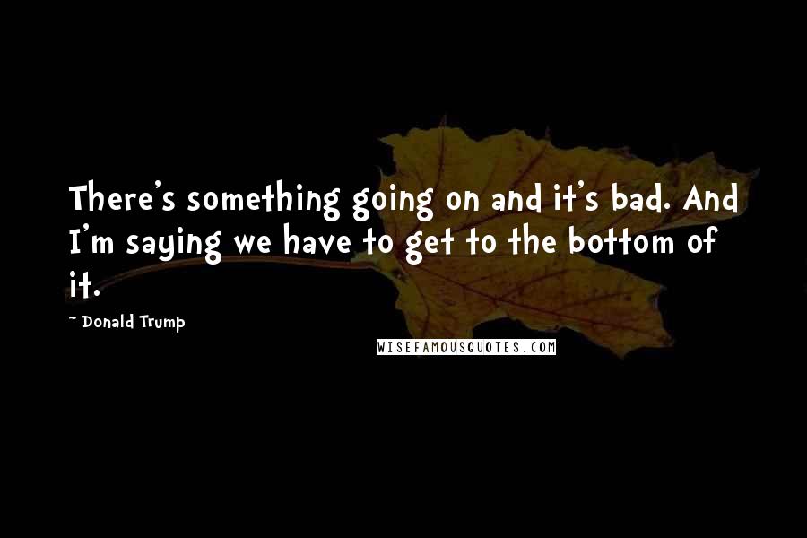 Donald Trump Quotes: There's something going on and it's bad. And I'm saying we have to get to the bottom of it.