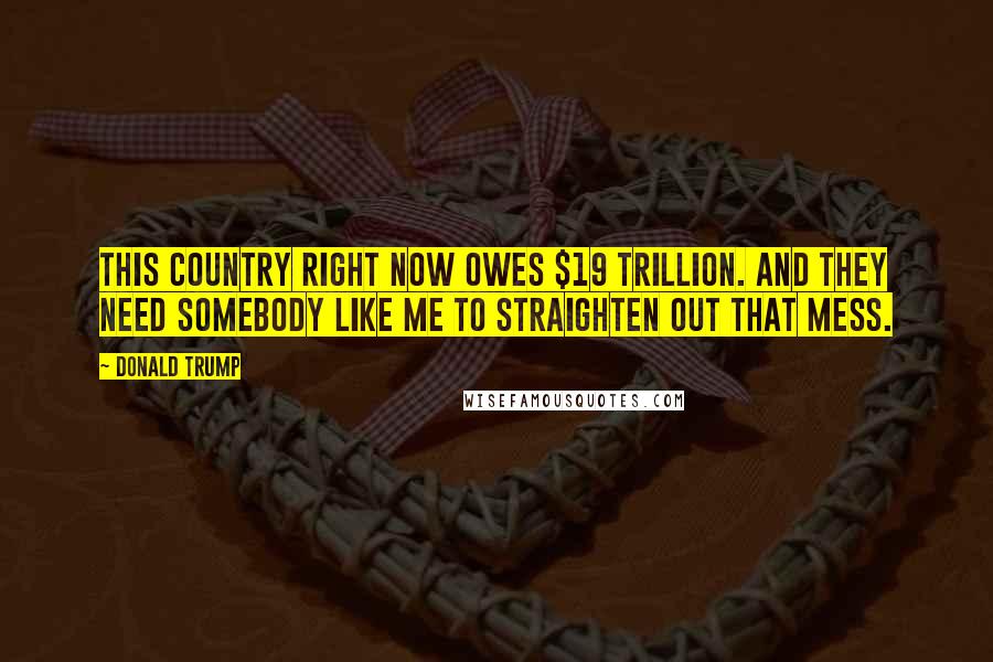 Donald Trump Quotes: This country right now owes $19 trillion. And they need somebody like me to straighten out that mess.