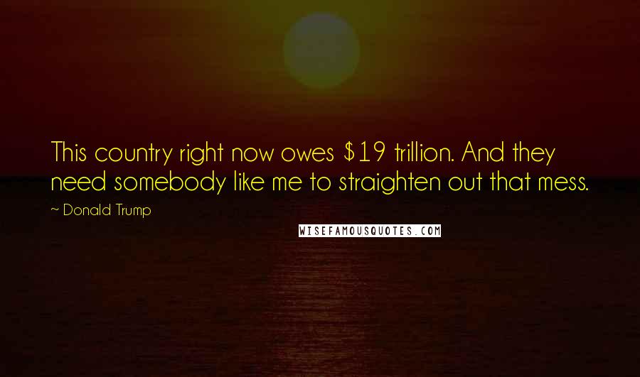 Donald Trump Quotes: This country right now owes $19 trillion. And they need somebody like me to straighten out that mess.