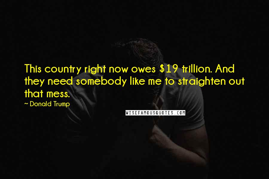 Donald Trump Quotes: This country right now owes $19 trillion. And they need somebody like me to straighten out that mess.