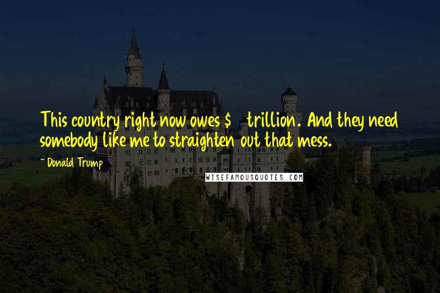 Donald Trump Quotes: This country right now owes $19 trillion. And they need somebody like me to straighten out that mess.