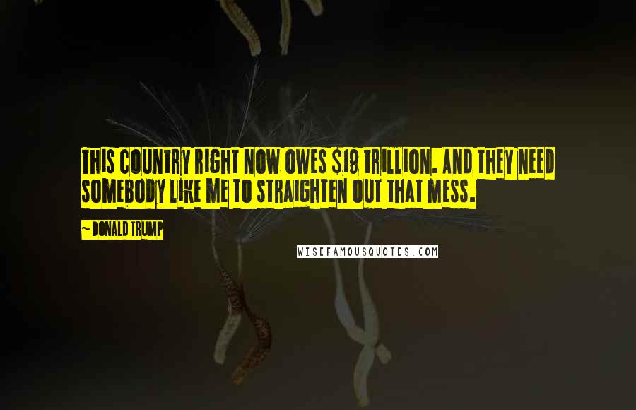 Donald Trump Quotes: This country right now owes $19 trillion. And they need somebody like me to straighten out that mess.