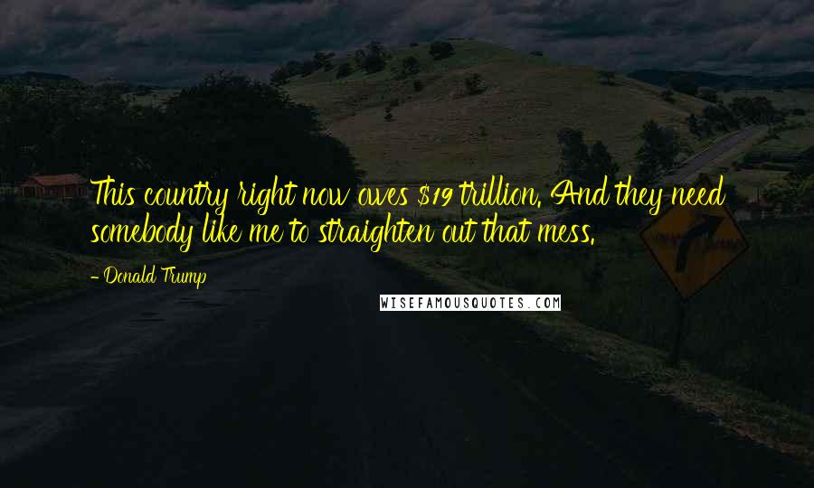 Donald Trump Quotes: This country right now owes $19 trillion. And they need somebody like me to straighten out that mess.