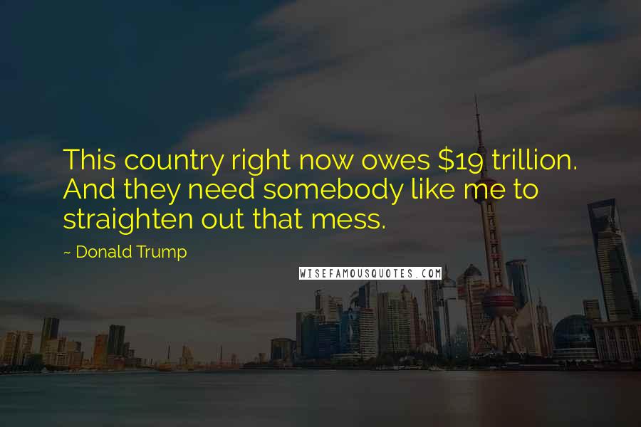 Donald Trump Quotes: This country right now owes $19 trillion. And they need somebody like me to straighten out that mess.