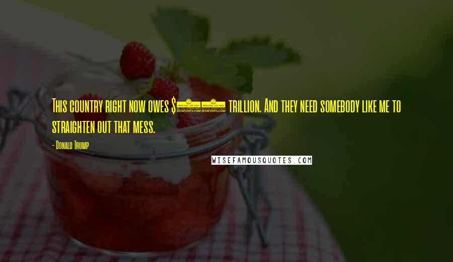 Donald Trump Quotes: This country right now owes $19 trillion. And they need somebody like me to straighten out that mess.