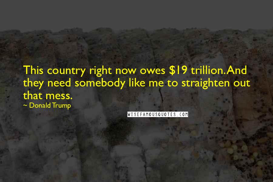 Donald Trump Quotes: This country right now owes $19 trillion. And they need somebody like me to straighten out that mess.